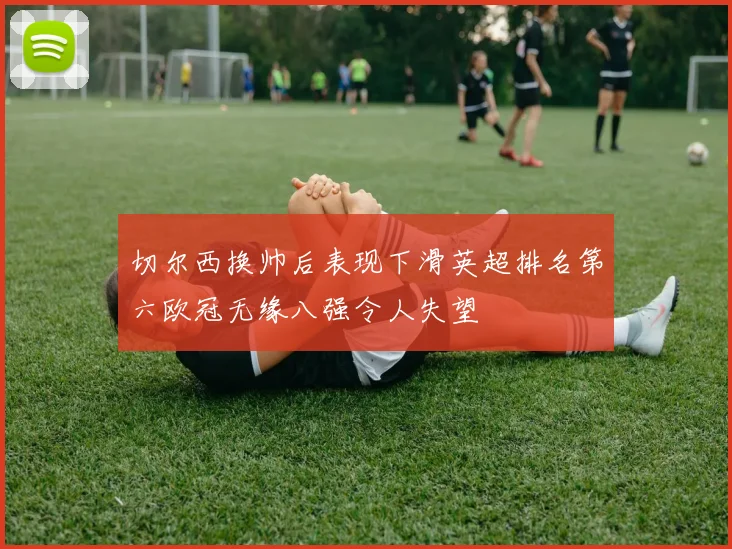 切尔西换帅后表现下滑英超排名第六欧冠无缘八强令人失望
