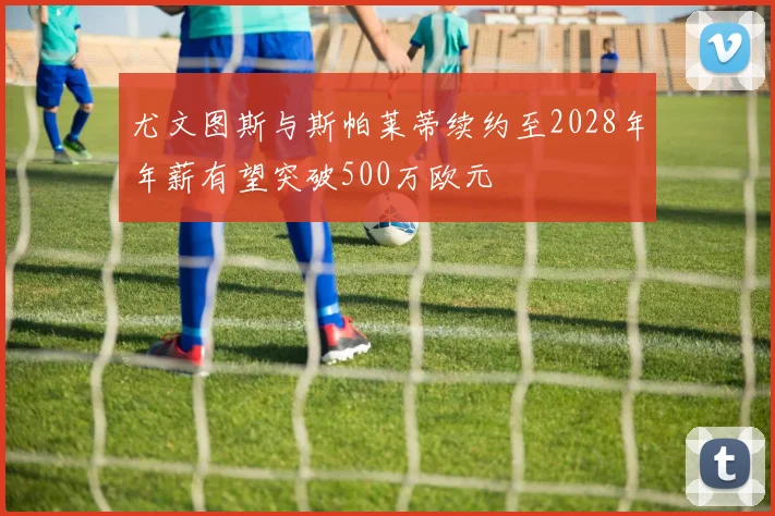 尤文图斯与斯帕莱蒂续约至2028年年薪有望突破500万欧元
