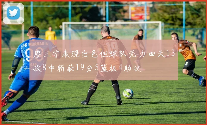 廖三宁表现出色但球队无力回天13投8中斩获19分5篮板4助攻