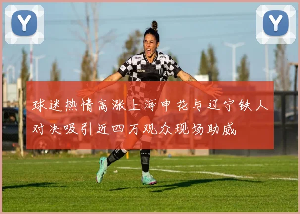 球迷热情高涨上海申花与辽宁铁人对决吸引近四万观众现场助威