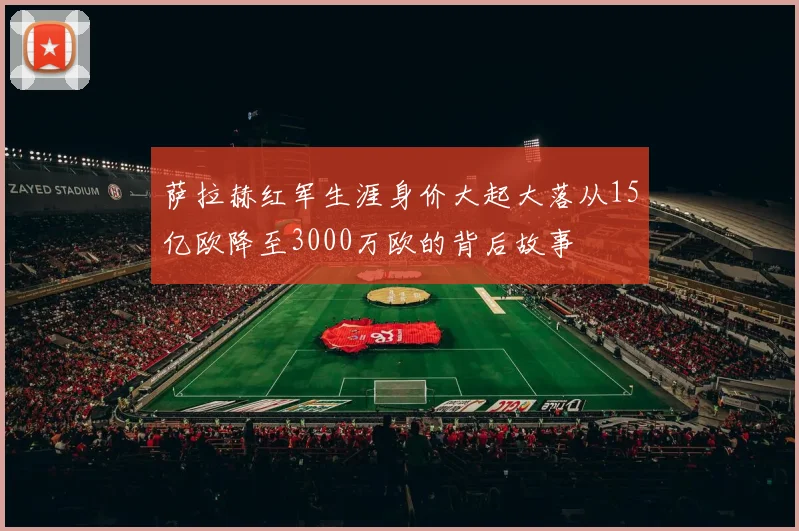 萨拉赫红军生涯身价大起大落从15亿欧降至3000万欧的背后故事