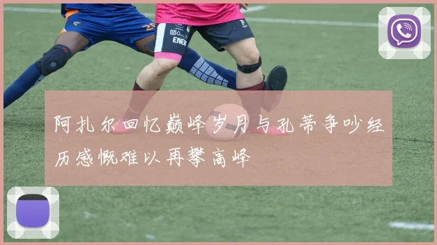 阿扎尔回忆巅峰岁月与孔蒂争吵经历感慨难以再攀高峰