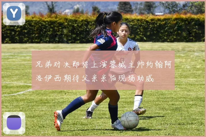 兄弟对决即将上演蓉城主帅约翰阿洛伊西期待父亲亲临现场助威