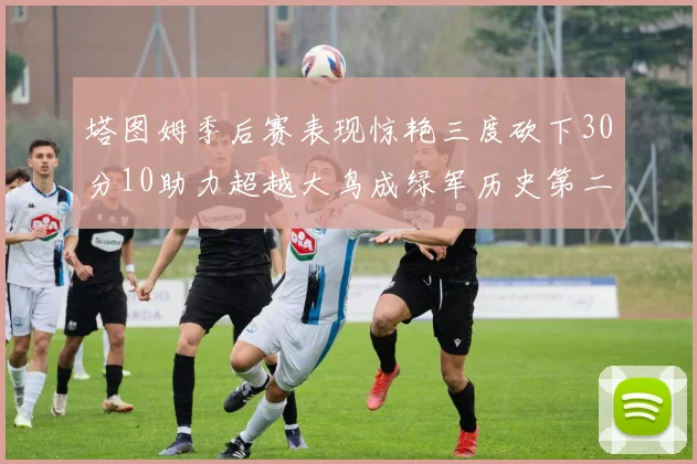 塔图姆季后赛表现惊艳三度砍下30分10助力超越大鸟成绿军历史第二