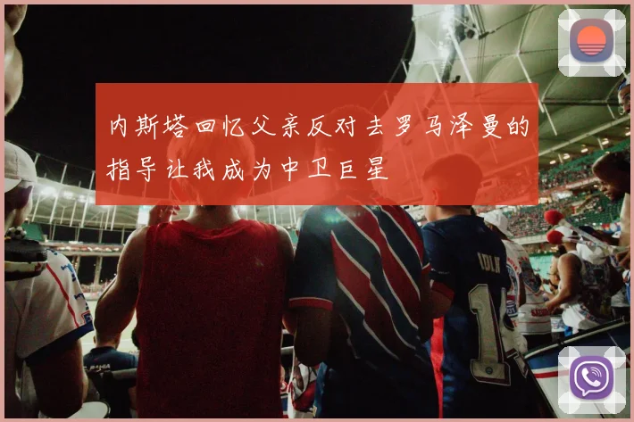 内斯塔回忆父亲反对去罗马泽曼的指导让我成为中卫巨星