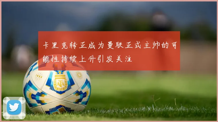 卡里克转正成为曼联正式主帅的可能性持续上升引发关注