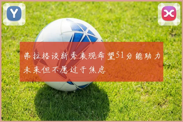 弗拉格谈新秀表现希望51分能助力未来但不愿过于焦虑