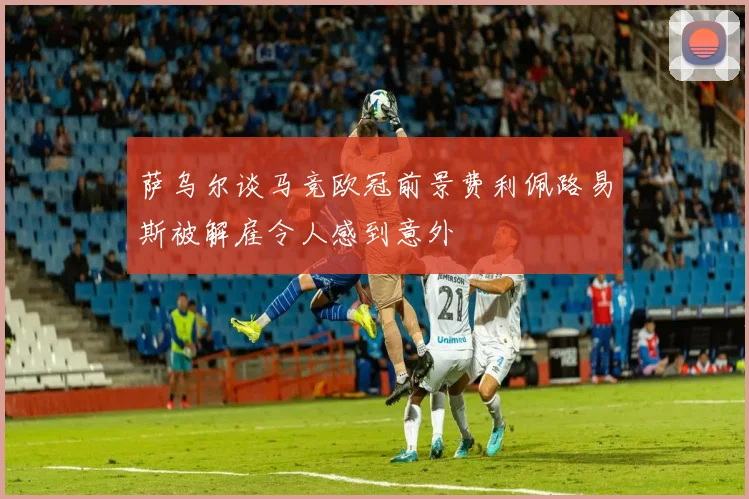 萨乌尔谈马竞欧冠前景费利佩路易斯被解雇令人感到意外