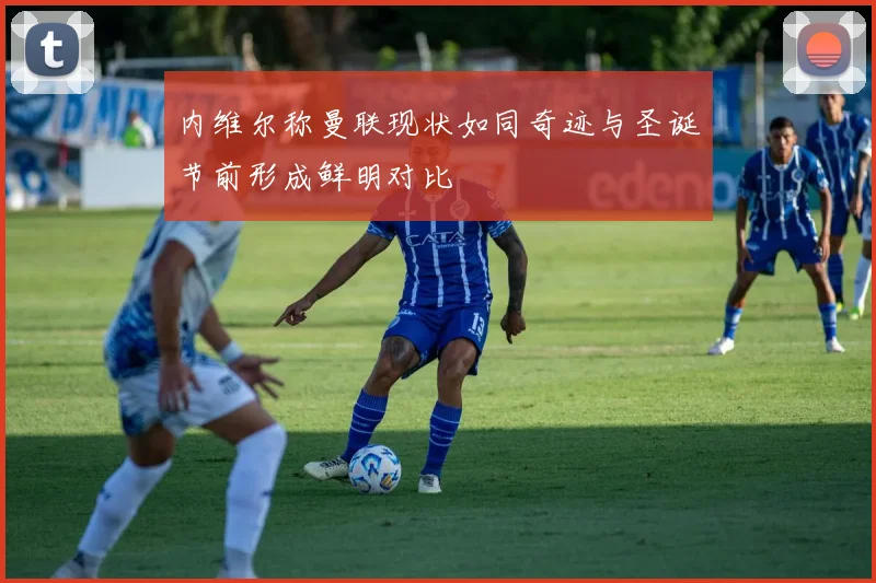 内维尔称曼联现状如同奇迹与圣诞节前形成鲜明对比