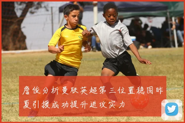 詹俊分析曼联英超第三位置稳固昨夏引援成功提升进攻实力