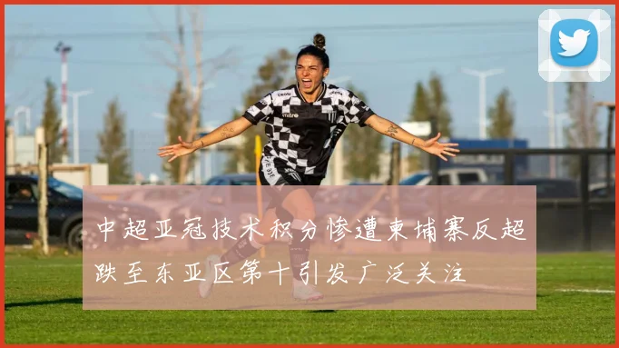 中超亚冠技术积分惨遭柬埔寨反超跌至东亚区第十引发广泛关注