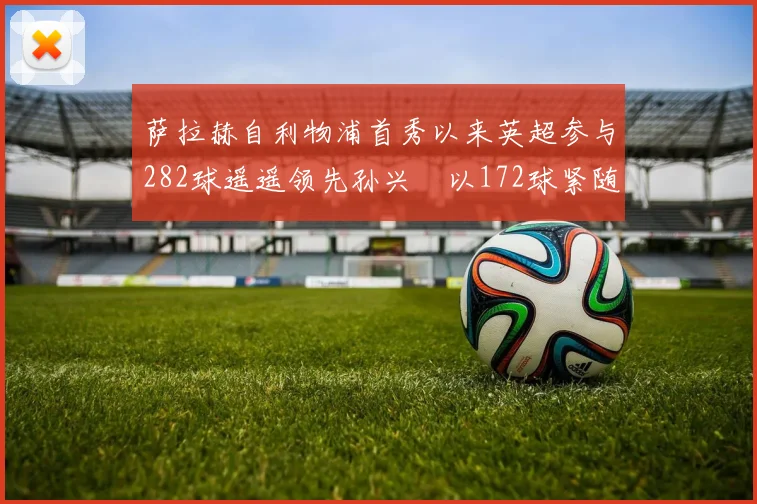 萨拉赫自利物浦首秀以来英超参与282球遥遥领先孙兴慜以172球紧随其后