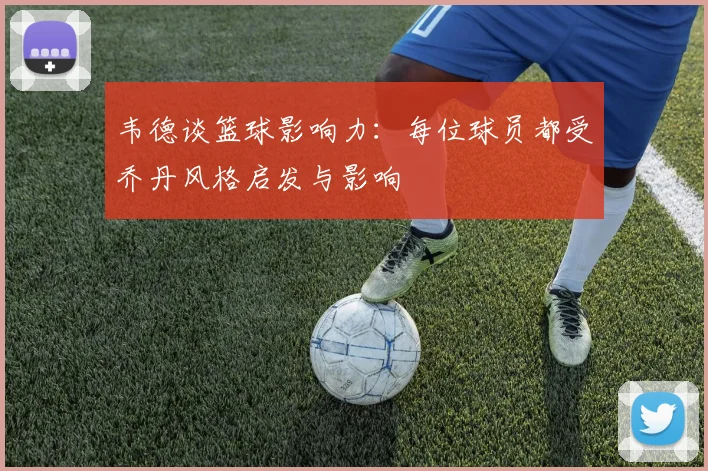 韦德谈篮球影响力：每位球员都受乔丹风格启发与影响