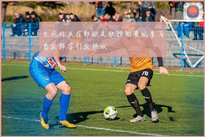 生死对决在即欧足联预测曼城皇马首发阵容引发热议