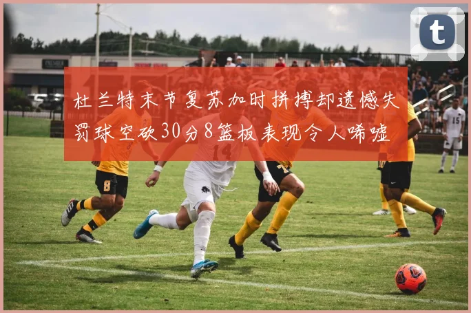杜兰特末节复苏加时拼搏却遗憾失罚球空砍30分8篮板表现令人唏嘘