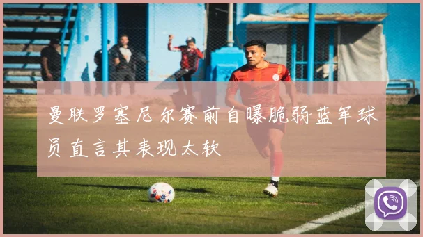 曼联罗塞尼尔赛前自曝脆弱蓝军球员直言其表现太软