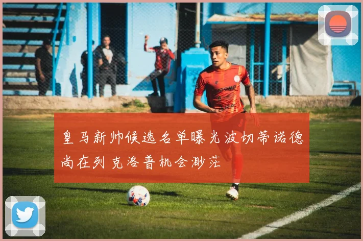 皇马新帅候选名单曝光波切蒂诺德尚在列克洛普机会渺茫