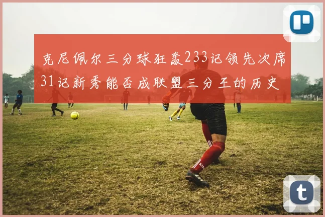 克尼佩尔三分球狂轰233记领先次席31记新秀能否成联盟三分王的历史首位者