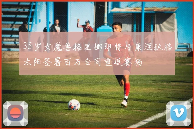 35岁女魔兽格里娜即将与康涅狄格太阳签署百万合同重返赛场