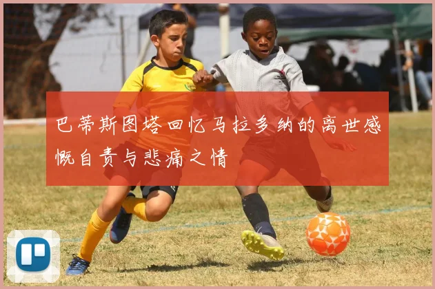 巴蒂斯图塔回忆马拉多纳的离世感慨自责与悲痛之情