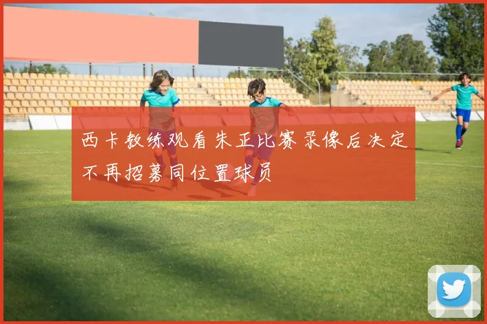 西卡教练观看朱正比赛录像后决定不再招募同位置球员