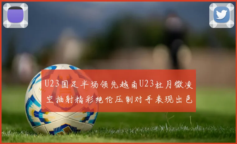 U23国足半场领先越南U23杜月徵凌空抽射精彩绝伦压制对手表现出色