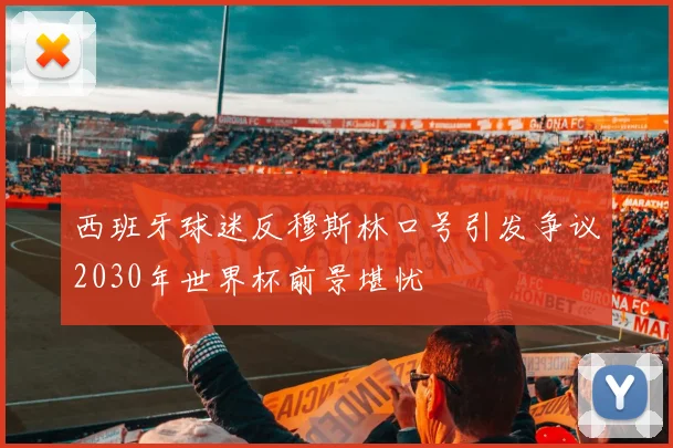 西班牙球迷反穆斯林口号引发争议2030年世界杯前景堪忧