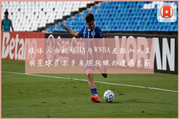 媒体人分析WCBA与WNBA差距加大某明星球员本季表现抢眼却遭遇欠薪困扰