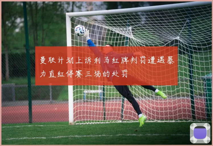 曼联计划上诉利马红牌判罚遭遇暴力直红停赛三场的处罚