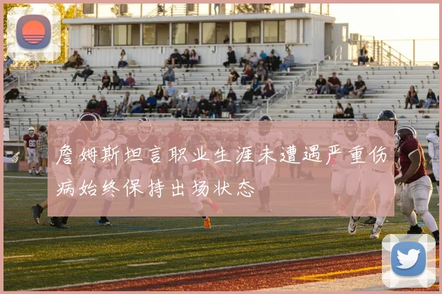 詹姆斯坦言职业生涯未遭遇严重伤病始终保持出场状态