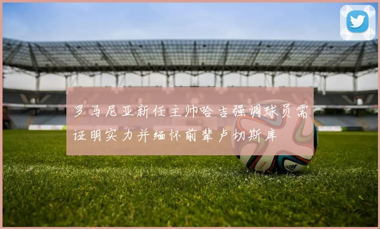 罗马尼亚新任主帅哈吉强调球员需证明实力并缅怀前辈卢切斯库