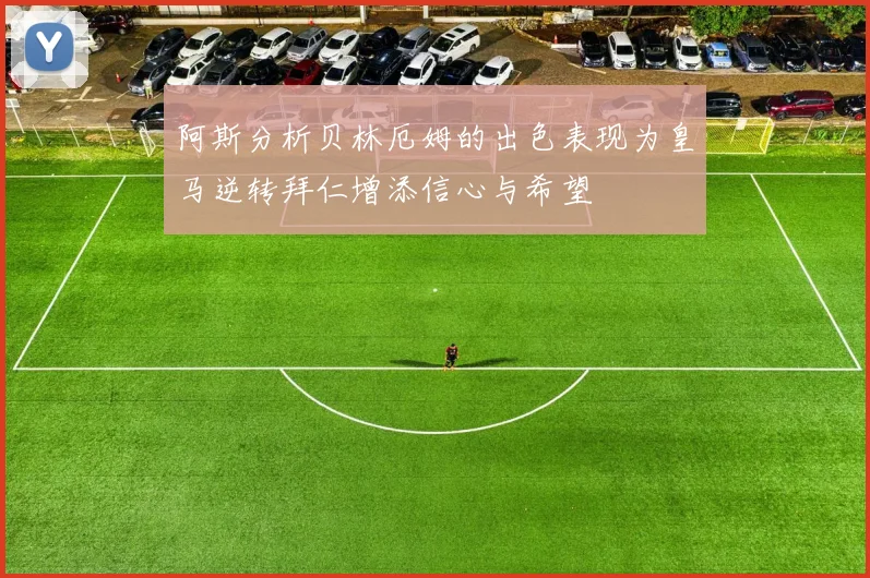 阿斯分析贝林厄姆的出色表现为皇马逆转拜仁增添信心与希望
