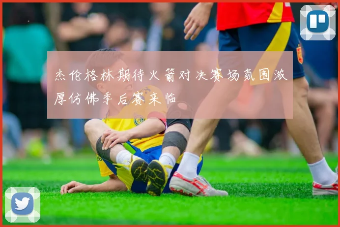 杰伦格林期待火箭对决赛场氛围浓厚仿佛季后赛来临
