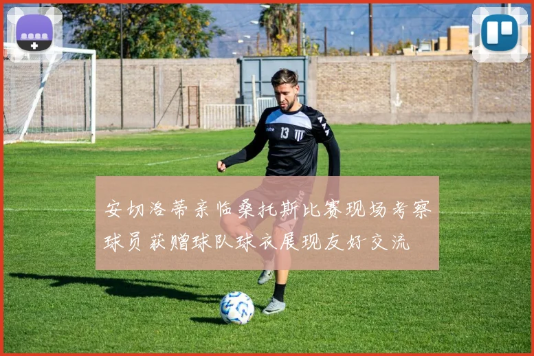 安切洛蒂亲临桑托斯比赛现场考察球员获赠球队球衣展现友好交流
