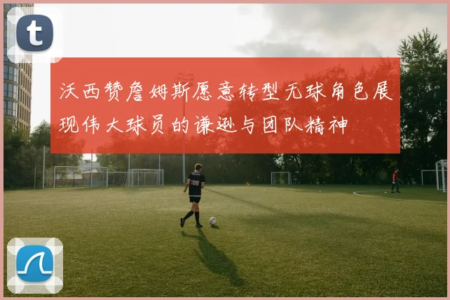 沃西赞詹姆斯愿意转型无球角色展现伟大球员的谦逊与团队精神