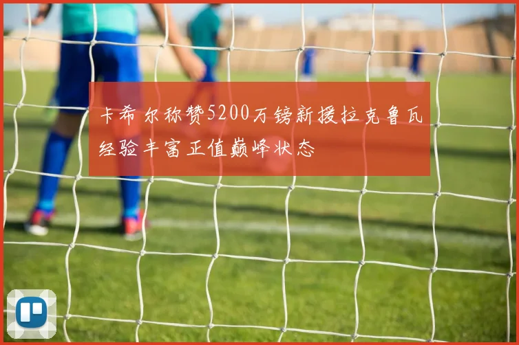 卡希尔称赞5200万镑新援拉克鲁瓦经验丰富正值巅峰状态