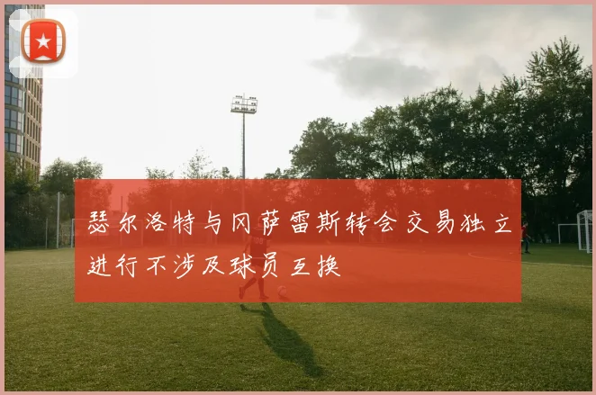 瑟尔洛特与冈萨雷斯转会交易独立进行不涉及球员互换